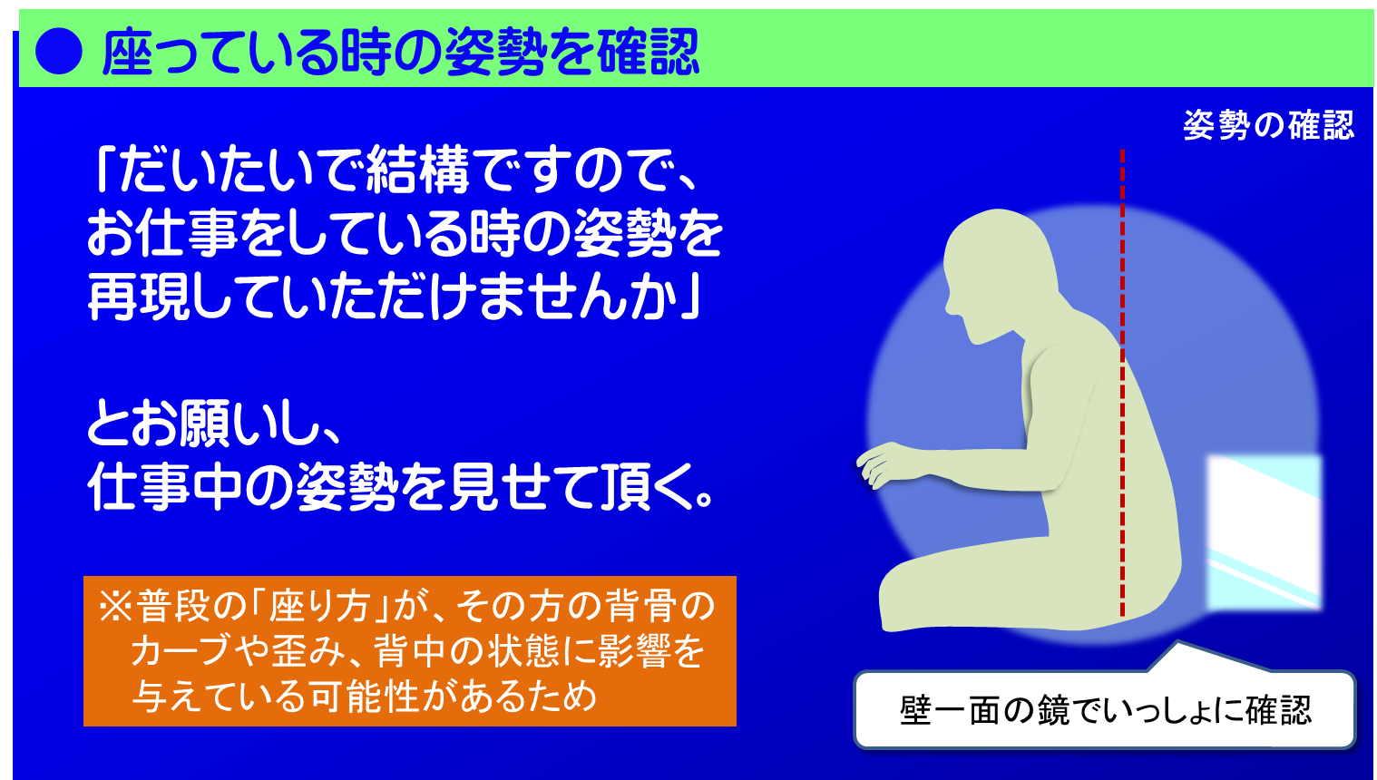 「座っている時の姿勢」も確認します。普段の「座り方」が、その方の背骨のカーブや歪み、背中の状態に影響を与えている可能性があるからです。